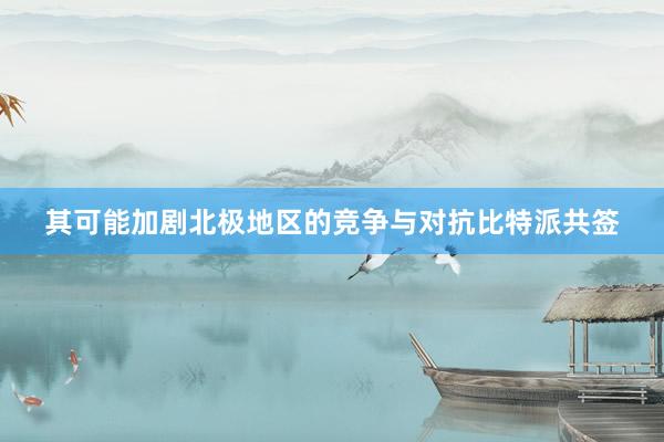 其可能加剧北极地区的竞争与对抗比特派共签